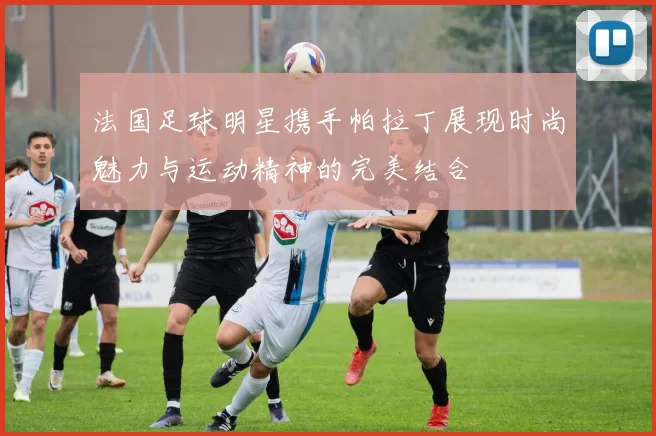 法国足球明星携手帕拉丁展现时尚魅力与运动精神的完美结合