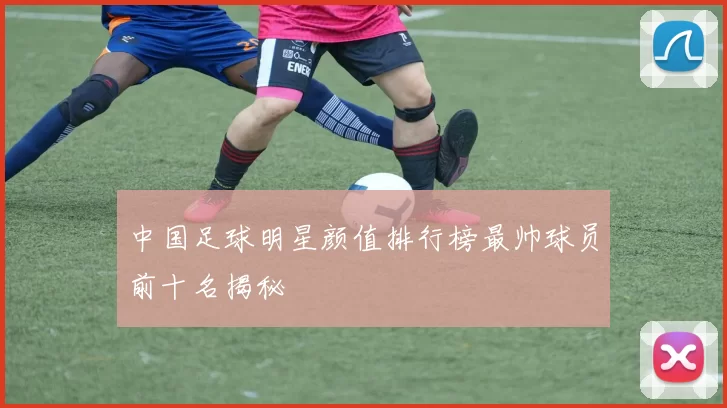 中国足球明星颜值排行榜最帅球员前十名揭秘