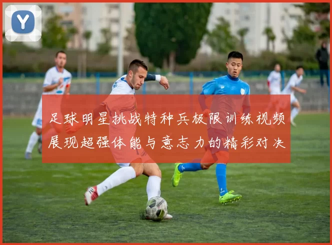 足球明星挑战特种兵极限训练视频展现超强体能与意志力的精彩对决