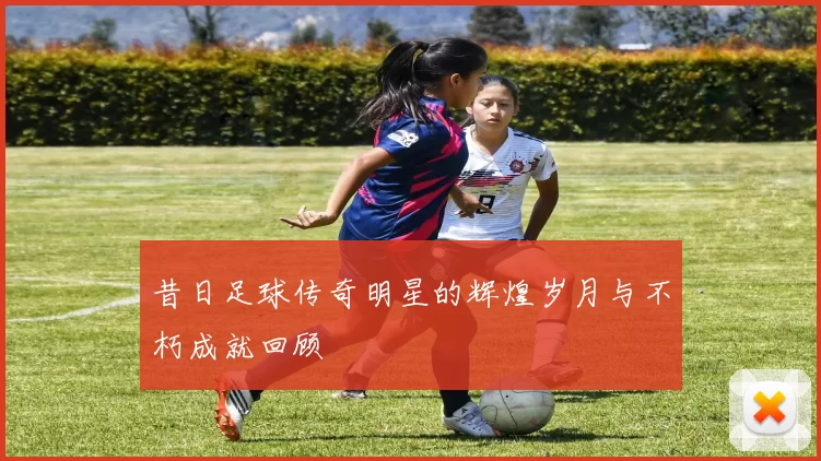 昔日足球传奇明星的辉煌岁月与不朽成就回顾