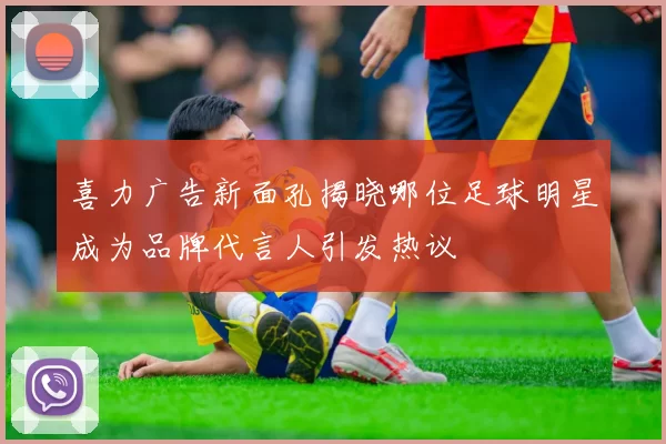 喜力广告新面孔揭晓哪位足球明星成为品牌代言人引发热议
