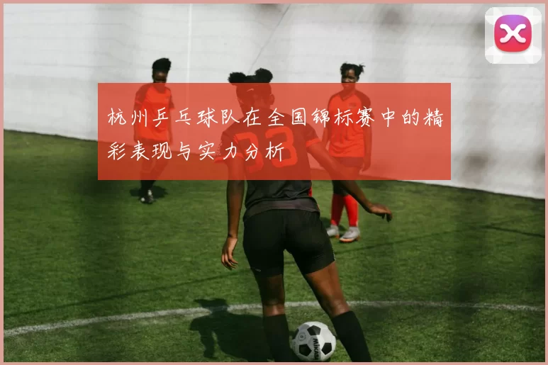 杭州乒乓球队在全国锦标赛中的精彩表现与实力分析