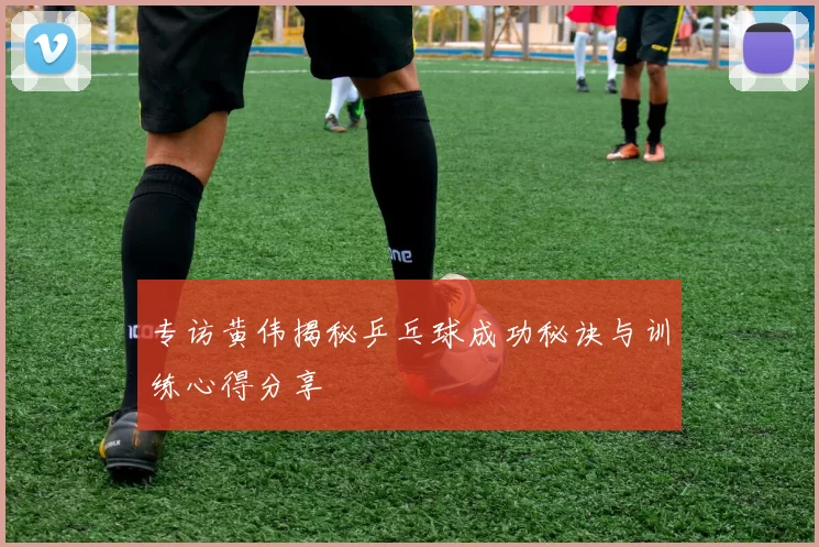 专访黄伟揭秘乒乓球成功秘诀与训练心得分享
