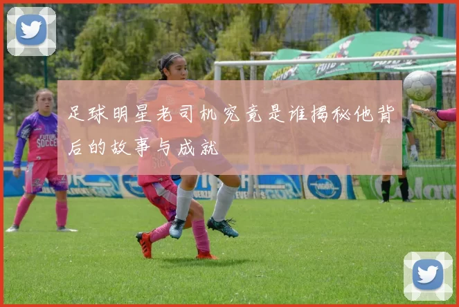 足球明星老司机究竟是谁揭秘他背后的故事与成就