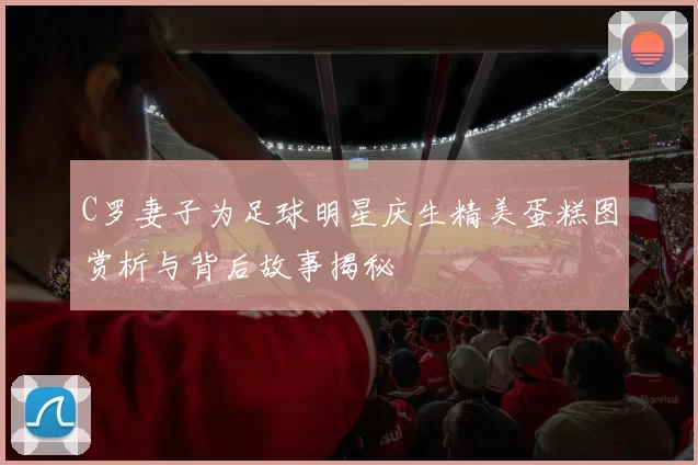 C罗妻子为足球明星庆生精美蛋糕图赏析与背后故事揭秘