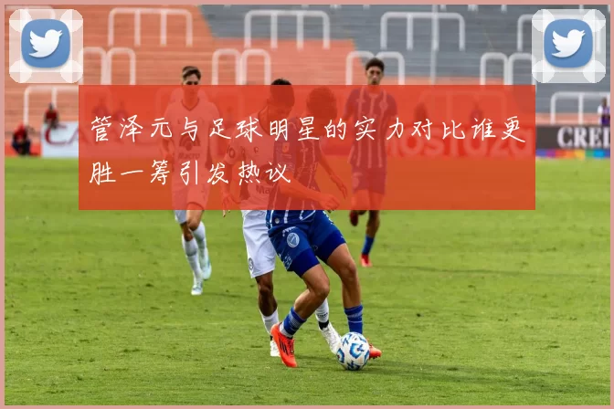 管泽元与足球明星的实力对比谁更胜一筹引发热议
