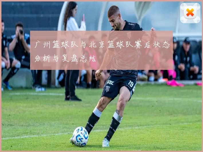 广州篮球队与北京篮球队赛后状态分析与复盘总结