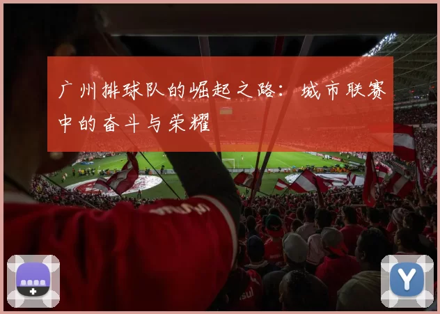 广州排球队的崛起之路：城市联赛中的奋斗与荣耀