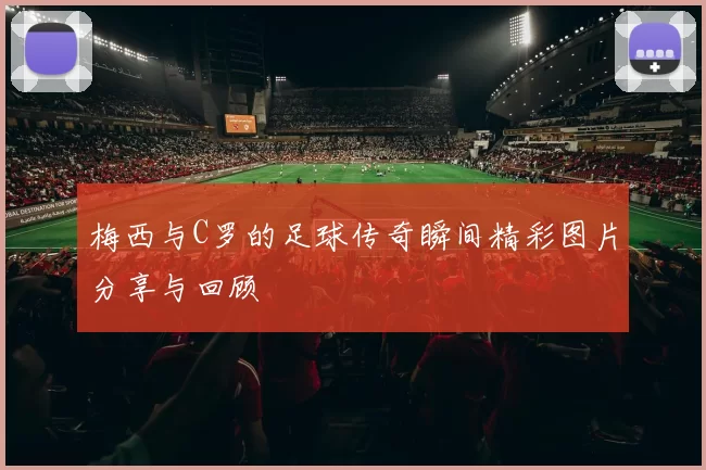 梅西与C罗的足球传奇瞬间精彩图片分享与回顾