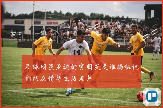 足球明星身边的穷朋友是谁揭秘他们的友情与生活差异