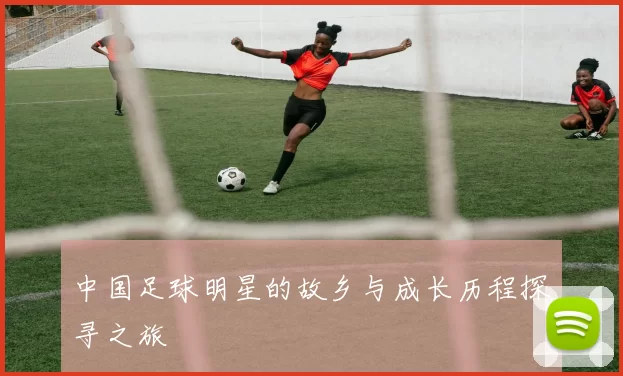 中国足球明星的故乡与成长历程探寻之旅