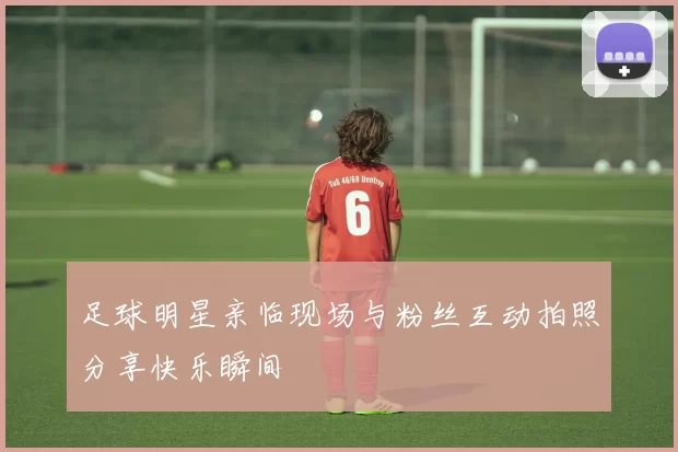 足球明星亲临现场与粉丝互动拍照分享快乐瞬间