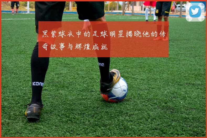 黑紫球衣中的足球明星揭晓他的传奇故事与辉煌成就