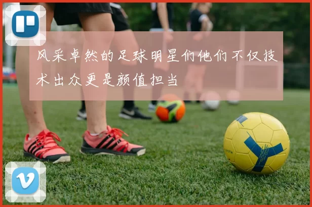 风采卓然的足球明星们他们不仅技术出众更是颜值担当