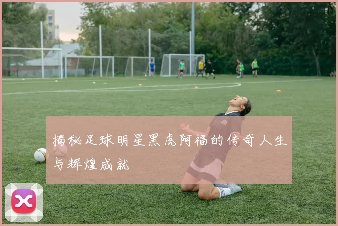 揭秘足球明星黑虎阿福的传奇人生与辉煌成就