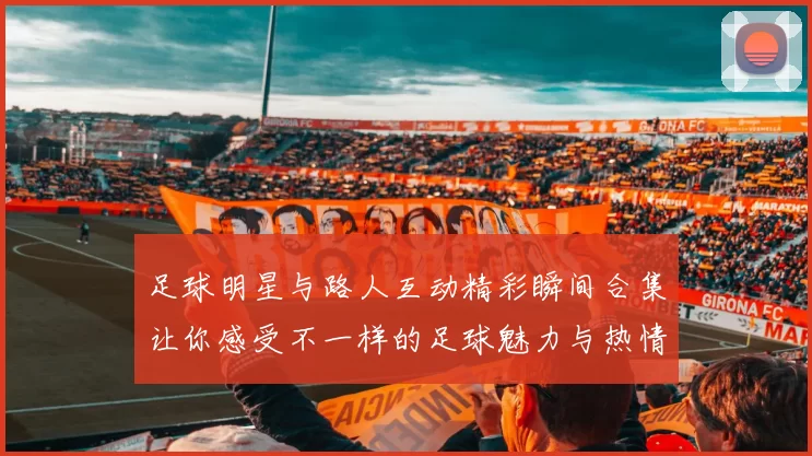 足球明星与路人互动精彩瞬间合集让你感受不一样的足球魅力与热情