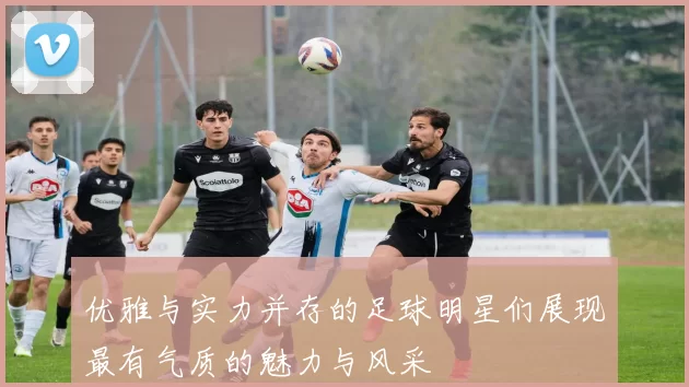 优雅与实力并存的足球明星们展现最有气质的魅力与风采