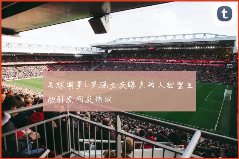 足球明星C罗现女友曝光两人甜蜜互动引发网友热议