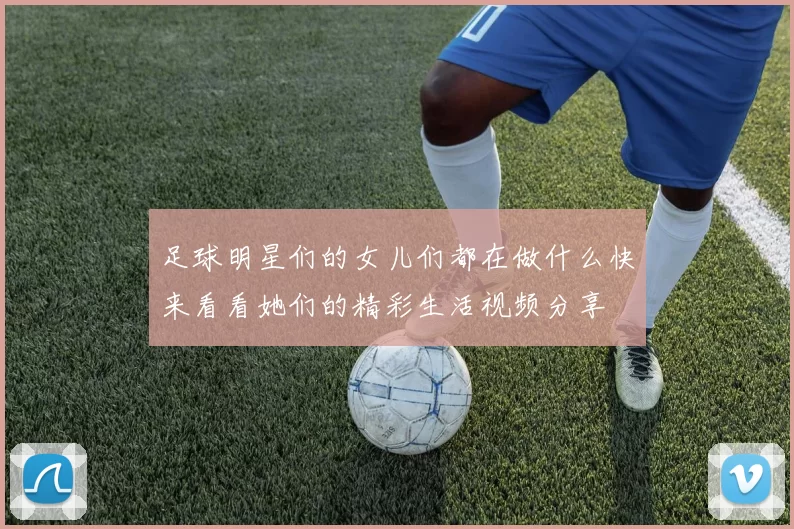 足球明星们的女儿们都在做什么快来看看她们的精彩生活视频分享