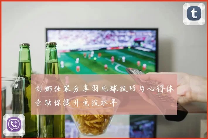 刘娜独家分享羽毛球技巧与心得体会助你提升竞技水平