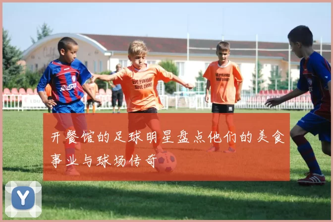 开餐馆的足球明星盘点他们的美食事业与球场传奇