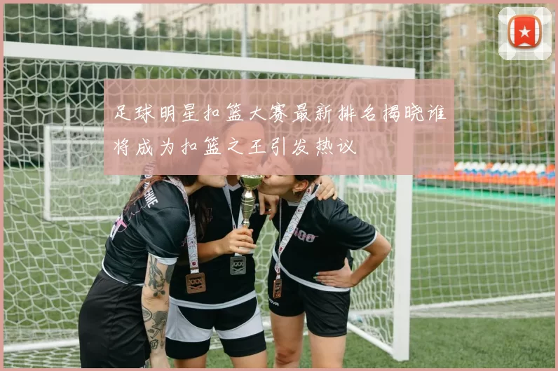 足球明星扣篮大赛最新排名揭晓谁将成为扣篮之王引发热议