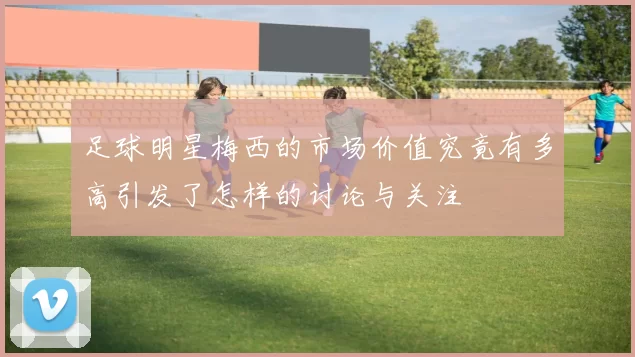 足球明星梅西的市场价值究竟有多高引发了怎样的讨论与关注