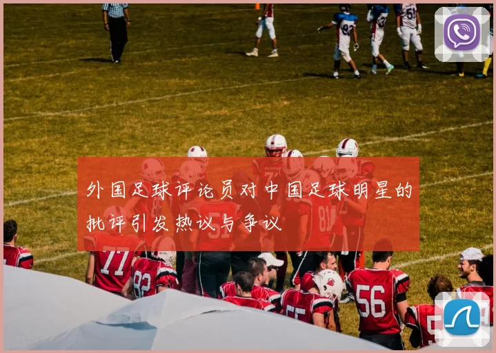 外国足球评论员对中国足球明星的批评引发热议与争议