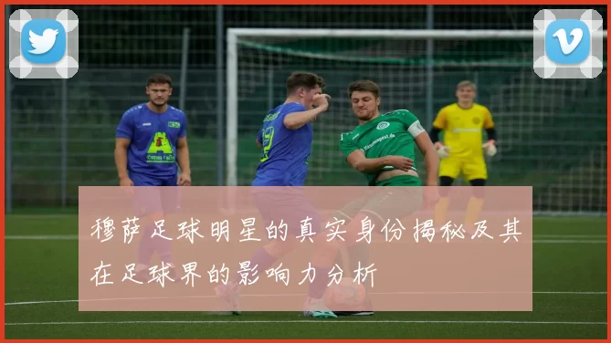 穆萨足球明星的真实身份揭秘及其在足球界的影响力分析