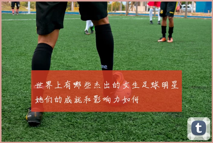 世界上有哪些杰出的女生足球明星她们的成就和影响力如何