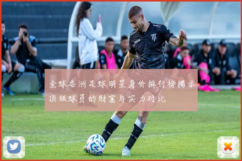 全球各洲足球明星身价排行榜揭示顶级球员的财富与实力对比