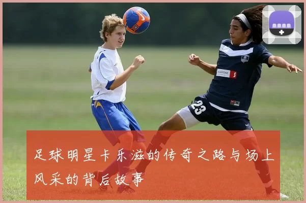 足球明星卡乐滋的传奇之路与场上风采的背后故事