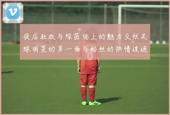 夜店狂欢与绿茵场上的魅力交织足球明星的另一面与粉丝的热情追逐