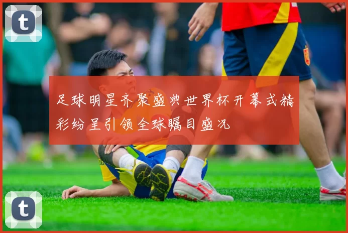 足球明星齐聚盛典世界杯开幕式精彩纷呈引领全球瞩目盛况